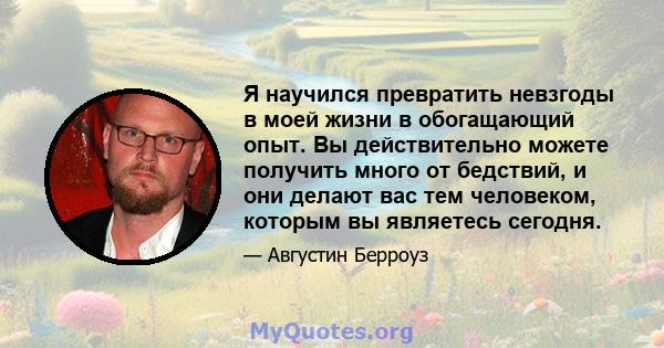 Я научился превратить невзгоды в моей жизни в обогащающий опыт. Вы действительно можете получить много от бедствий, и они делают вас тем человеком, которым вы являетесь сегодня.