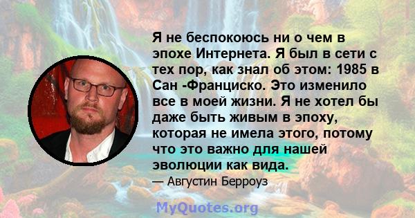 Я не беспокоюсь ни о чем в эпохе Интернета. Я был в сети с тех пор, как знал об этом: 1985 в Сан -Франциско. Это изменило все в моей жизни. Я не хотел бы даже быть живым в эпоху, которая не имела этого, потому что это