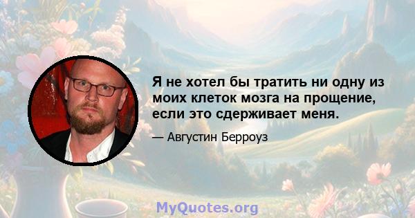 Я не хотел бы тратить ни одну из моих клеток мозга на прощение, если это сдерживает меня.