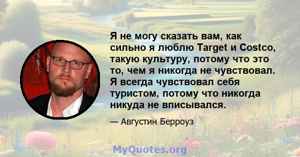 Я не могу сказать вам, как сильно я люблю Target и Costco, такую ​​культуру, потому что это то, чем я никогда не чувствовал. Я всегда чувствовал себя туристом, потому что никогда никуда не вписывался.