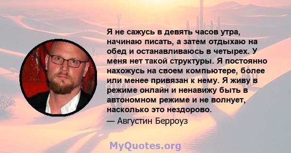 Я не сажусь в девять часов утра, начинаю писать, а затем отдыхаю на обед и останавливаюсь в четырех. У меня нет такой структуры. Я постоянно нахожусь на своем компьютере, более или менее привязан к нему. Я живу в режиме 