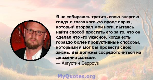 Я не собираюсь тратить свою энергию, глядя в глаза кого -то вроде парня, который взорвал мои ноги, пытаясь найти способ простить его за то, что он сделал что -то ужасное, когда есть гораздо более продуктивные способы,