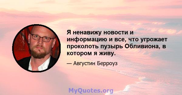 Я ненавижу новости и информацию и все, что угрожает проколоть пузырь Обливиона, в котором я живу.