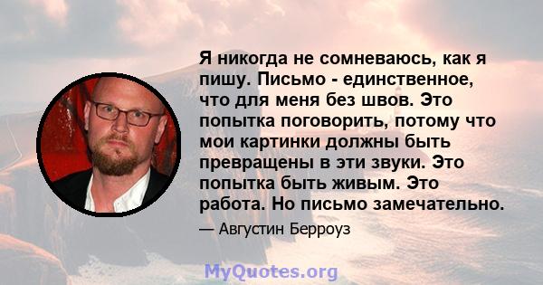 Я никогда не сомневаюсь, как я пишу. Письмо - единственное, что для меня без швов. Это попытка поговорить, потому что мои картинки должны быть превращены в эти звуки. Это попытка быть живым. Это работа. Но письмо