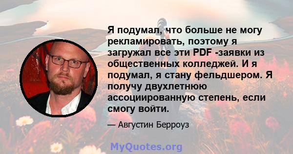 Я подумал, что больше не могу рекламировать, поэтому я загружал все эти PDF -заявки из общественных колледжей. И я подумал, я стану фельдшером. Я получу двухлетнюю ассоциированную степень, если смогу войти.