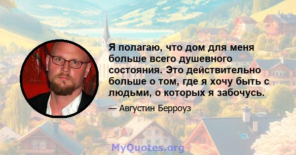 Я полагаю, что дом для меня больше всего душевного состояния. Это действительно больше о том, где я хочу быть с людьми, о которых я забочусь.