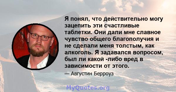 Я понял, что действительно могу зацепить эти счастливые таблетки. Они дали мне славное чувство общего благополучия и не сделали меня толстым, как алкоголь. Я задавался вопросом, был ли какой -либо вред в зависимости от