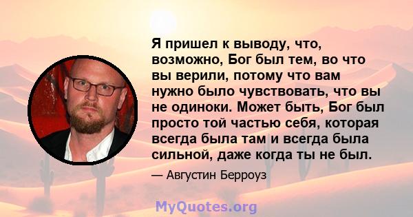 Я пришел к выводу, что, возможно, Бог был тем, во что вы верили, потому что вам нужно было чувствовать, что вы не одиноки. Может быть, Бог был просто той частью себя, которая всегда была там и всегда была сильной, даже