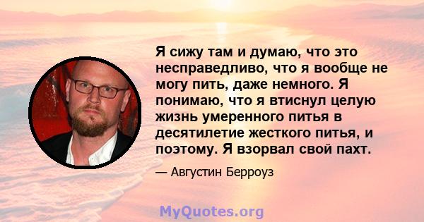 Я сижу там и думаю, что это несправедливо, что я вообще не могу пить, даже немного. Я понимаю, что я втиснул целую жизнь умеренного питья в десятилетие жесткого питья, и поэтому. Я взорвал свой пахт.