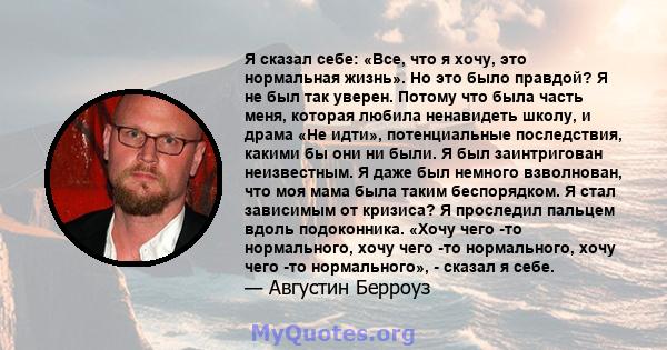 Я сказал себе: «Все, что я хочу, это нормальная жизнь». Но это было правдой? Я не был так уверен. Потому что была часть меня, которая любила ненавидеть школу, и драма «Не идти», потенциальные последствия, какими бы они