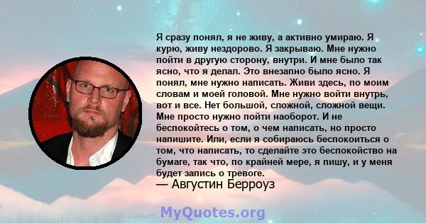 Я сразу понял, я не живу, а активно умираю. Я курю, живу нездорово. Я закрываю. Мне нужно пойти в другую сторону, внутри. И мне было так ясно, что я делал. Это внезапно было ясно. Я понял, мне нужно написать. Живи