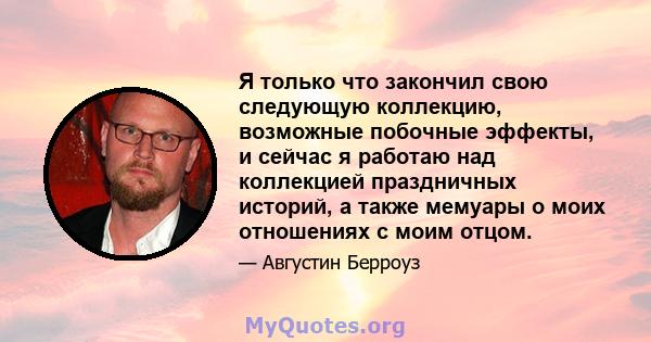 Я только что закончил свою следующую коллекцию, возможные побочные эффекты, и сейчас я работаю над коллекцией праздничных историй, а также мемуары о моих отношениях с моим отцом.