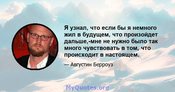 Я узнал, что если бы я немного жил в будущем, что произойдет дальше,-мне не нужно было так много чувствовать в том, что происходит в настоящем.