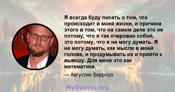 Я всегда буду писать о том, что происходит в моей жизни, и причина этого в том, что на самом деле это не потому, что я так очарован собой, это потому, что я не могу думать. Я не могу думать, как мысли в моей голове, и