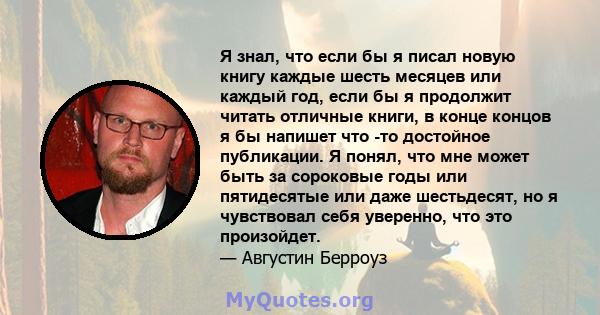 Я знал, что если бы я писал новую книгу каждые шесть месяцев или каждый год, если бы я продолжит читать отличные книги, в конце концов я бы напишет что -то достойное публикации. Я понял, что мне может быть за сороковые