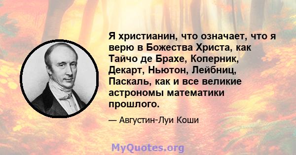 Я христианин, что означает, что я верю в Божества Христа, как Тайчо де Брахе, Коперник, Декарт, Ньютон, Лейбниц, Паскаль, как и все великие астрономы математики прошлого.