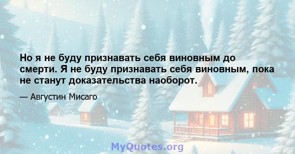 Но я не буду признавать себя виновным до смерти. Я не буду признавать себя виновным, пока не станут доказательства наоборот.