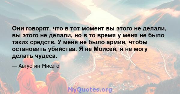 Они говорят, что в тот момент вы этого не делали, вы этого не делали, но в то время у меня не было таких средств. У меня не было армии, чтобы остановить убийства. Я не Моисей, я не могу делать чудеса.