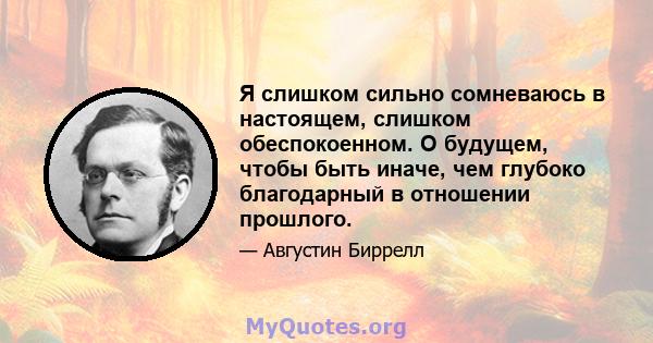 Я слишком сильно сомневаюсь в настоящем, слишком обеспокоенном. О будущем, чтобы быть иначе, чем глубоко благодарный в отношении прошлого.