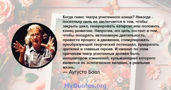 Когда сеанс театра угнетенного конца? Никогда - поскольку цель не заключается в том, чтобы закрыть цикл, генерировать катарсис или положить конец развитию. Напротив, его цель состоит в том, чтобы поощрять автономную