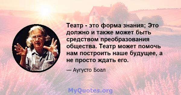 Театр - это форма знания; Это должно и также может быть средством преобразования общества. Театр может помочь нам построить наше будущее, а не просто ждать его.