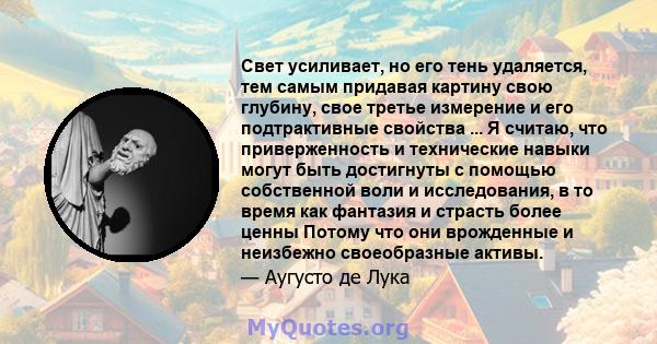 Свет усиливает, но его тень удаляется, тем самым придавая картину свою глубину, свое третье измерение и его подтрактивные свойства ... Я считаю, что приверженность и технические навыки могут быть достигнуты с помощью