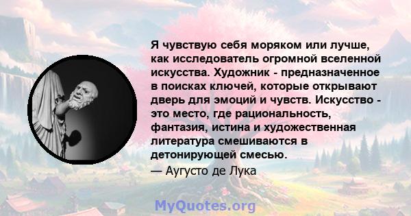 Я чувствую себя моряком или лучше, как исследователь огромной вселенной искусства. Художник - предназначенное в поисках ключей, которые открывают дверь для эмоций и чувств. Искусство - это место, где рациональность,