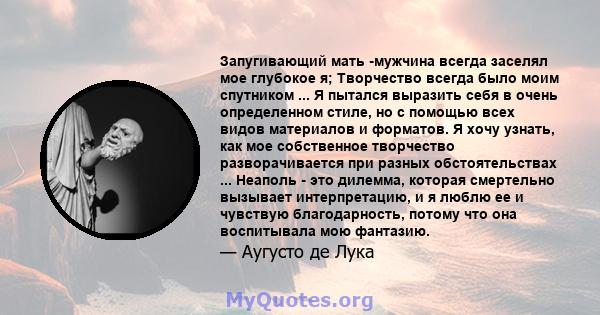 Запугивающий мать -мужчина всегда заселял мое глубокое я; Творчество всегда было моим спутником ... Я пытался выразить себя в очень определенном стиле, но с помощью всех видов материалов и форматов. Я хочу узнать, как