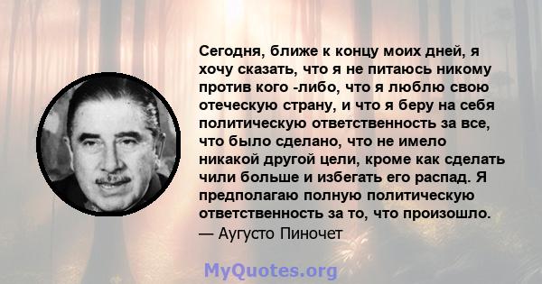 Сегодня, ближе к концу моих дней, я хочу сказать, что я не питаюсь никому против кого -либо, что я люблю свою отеческую страну, и что я беру на себя политическую ответственность за все, что было сделано, что не имело