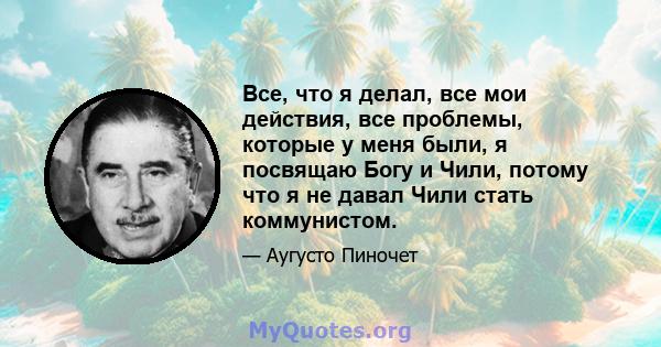 Все, что я делал, все мои действия, все проблемы, которые у меня были, я посвящаю Богу и Чили, потому что я не давал Чили стать коммунистом.