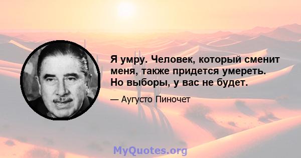 Я умру. Человек, который сменит меня, также придется умереть. Но выборы, у вас не будет.