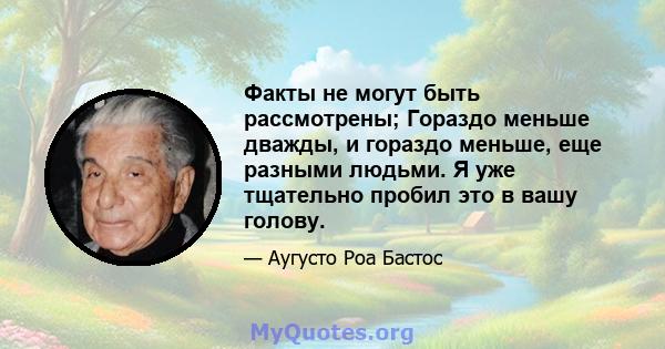 Факты не могут быть рассмотрены; Гораздо меньше дважды, и гораздо меньше, еще разными людьми. Я уже тщательно пробил это в вашу голову.