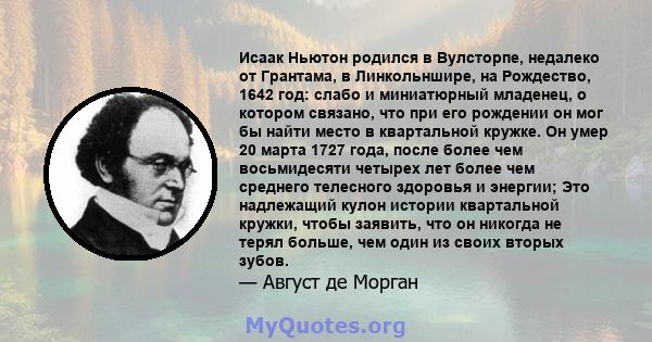 Исаак Ньютон родился в Вулсторпе, недалеко от Грантама, в Линкольншире, на Рождество, 1642 год: слабо и миниатюрный младенец, о котором связано, что при его рождении он мог бы найти место в квартальной кружке. Он умер