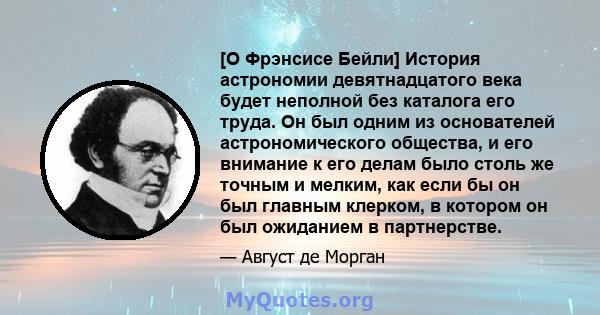 [О Фрэнсисе Бейли] История астрономии девятнадцатого века будет неполной без каталога его труда. Он был одним из основателей астрономического общества, и его внимание к его делам было столь же точным и мелким, как если