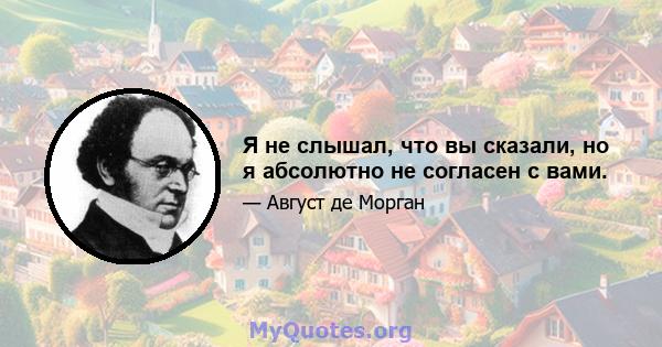 Я не слышал, что вы сказали, но я абсолютно не согласен с вами.