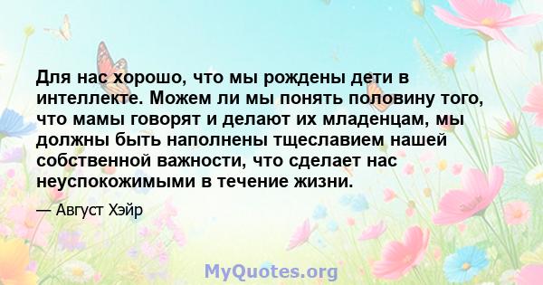 Для нас хорошо, что мы рождены дети в интеллекте. Можем ли мы понять половину того, что мамы говорят и делают их младенцам, мы должны быть наполнены тщеславием нашей собственной важности, что сделает нас неуспокожимыми