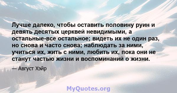 Лучше далеко, чтобы оставить половину руин и девять десятых церквей невидимыми, а остальные-все остальное; видеть их не один раз, но снова и часто снова; наблюдать за ними, учиться их, жить с ними, любить их, пока они