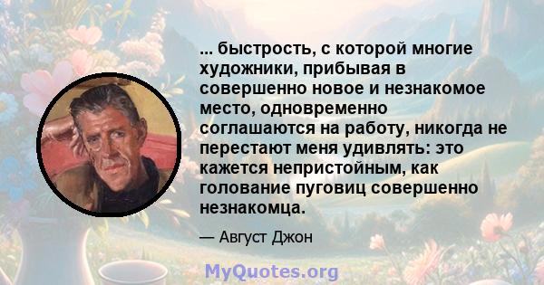 ... быстрость, с которой многие художники, прибывая в совершенно новое и незнакомое место, одновременно соглашаются на работу, никогда не перестают меня удивлять: это кажется непристойным, как голование пуговиц