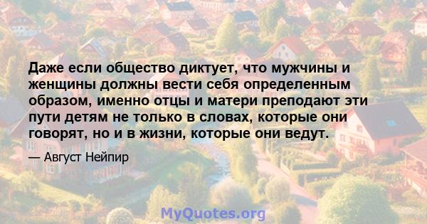 Даже если общество диктует, что мужчины и женщины должны вести себя определенным образом, именно отцы и матери преподают эти пути детям не только в словах, которые они говорят, но и в жизни, которые они ведут.