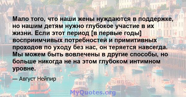 Мало того, что наши жены нуждаются в поддержке, но нашим детям нужно глубокое участие в их жизни. Если этот период [в первые годы] восприимчивых потребностей и примитивных проходов по уходу без нас, он теряется