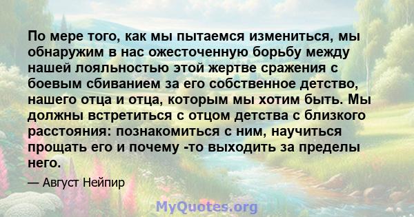 По мере того, как мы пытаемся измениться, мы обнаружим в нас ожесточенную борьбу между нашей лояльностью этой жертве сражения с боевым сбиванием за его собственное детство, нашего отца и отца, которым мы хотим быть. Мы