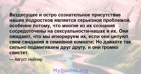 Вездесущее и остро сознательное присутствие наших подростков является серьезной проблемой, особенно потому, что многие из их сознания сосредоточены на сексуальности-нашах и их. Они ожидают, что мы игнорируем их, если