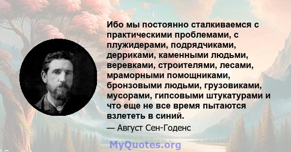 Ибо мы постоянно сталкиваемся с практическими проблемами, с плужидерами, подрядчиками, дерриками, каменными людьми, веревками, строителями, лесами, мраморными помощниками, бронзовыми людьми, грузовиками, мусорами,