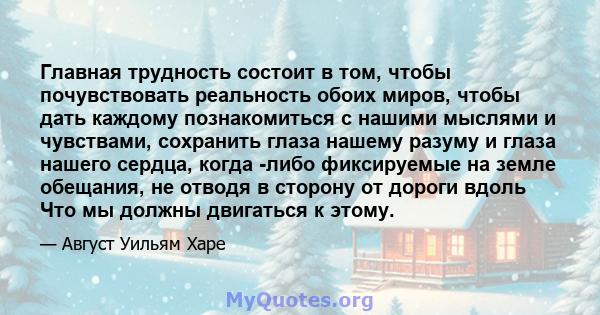 Главная трудность состоит в том, чтобы почувствовать реальность обоих миров, чтобы дать каждому познакомиться с нашими мыслями и чувствами, сохранить глаза нашему разуму и глаза нашего сердца, когда -либо фиксируемые на 