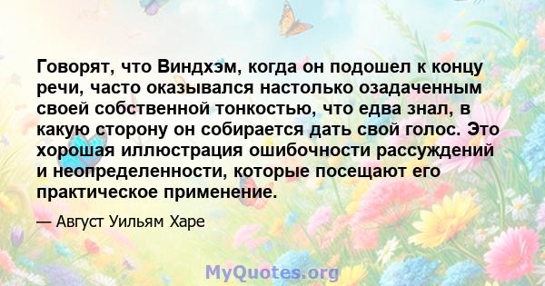 Говорят, что Виндхэм, когда он подошел к концу речи, часто оказывался настолько озадаченным своей собственной тонкостью, что едва знал, в какую сторону он собирается дать свой голос. Это хорошая иллюстрация ошибочности