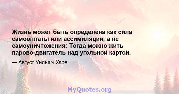 Жизнь может быть определена как сила самооплаты или ассимиляции, а не самоуничтожения; Тогда можно жить парово-двигатель над угольной картой.