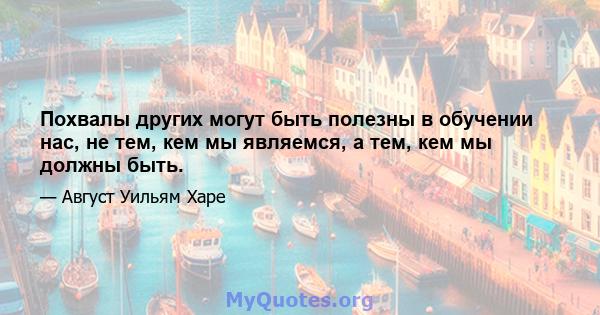 Похвалы других могут быть полезны в обучении нас, не тем, кем мы являемся, а тем, кем мы должны быть.