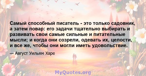 Самый способный писатель - это только садовник, а затем повар: его задачи тщательно выбирать и развивать свои самые сильные и питательные мысли; и когда они созрели, одевать их, целости, и все же, чтобы они могли иметь