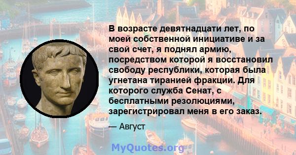 В возрасте девятнадцати лет, по моей собственной инициативе и за свой счет, я поднял армию, посредством которой я восстановил свободу республики, которая была угнетана тиранией фракции. Для которого служба Сенат, с