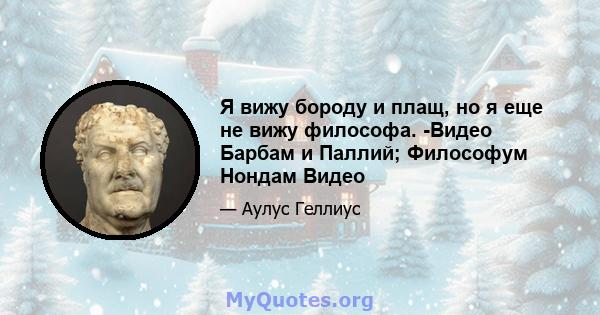 Я вижу бороду и плащ, но я еще не вижу философа. -Видео Барбам и Паллий; Философум Нондам Видео